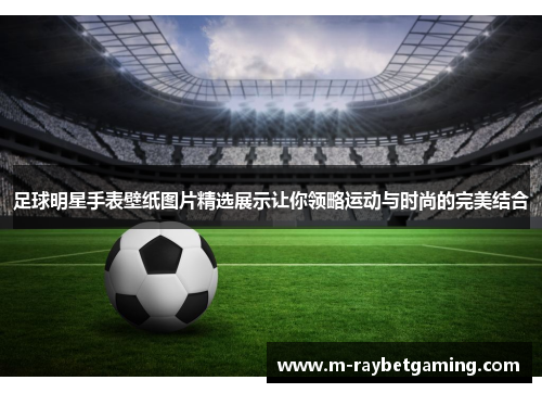 足球明星手表壁纸图片精选展示让你领略运动与时尚的完美结合