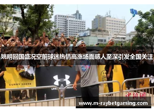 姚明回国盛况空前球迷热情高涨场面感人至深引发全国关注