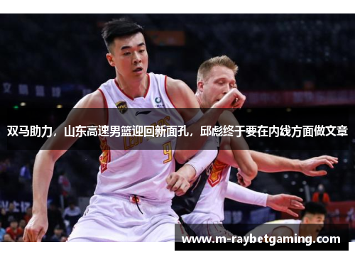 双马助力，山东高速男篮迎回新面孔，邱彪终于要在内线方面做文章