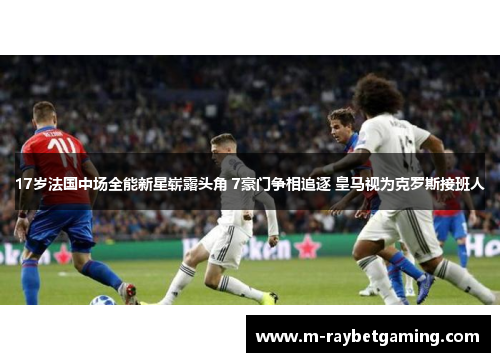 17岁法国中场全能新星崭露头角 7豪门争相追逐 皇马视为克罗斯接班人