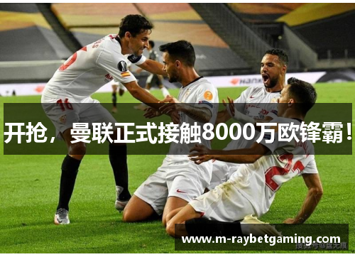 开抢，曼联正式接触8000万欧锋霸！