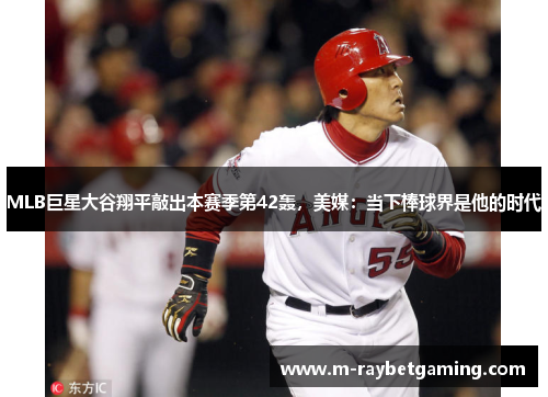 MLB巨星大谷翔平敲出本赛季第42轰，美媒：当下棒球界是他的时代